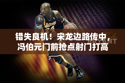 错失良机！宋龙边路传中，冯伯元门前抢点射门打高