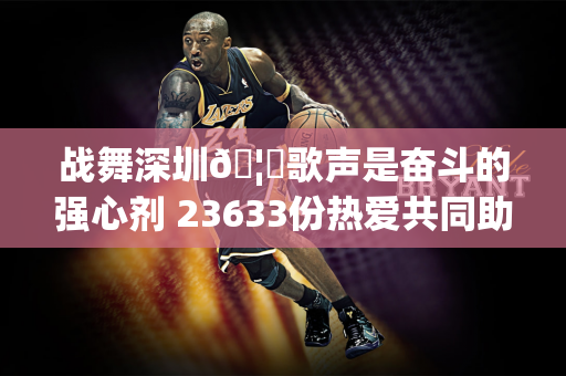 战舞深圳🦁歌声是奋斗的强心剂 23633份热爱共同助力主场不败