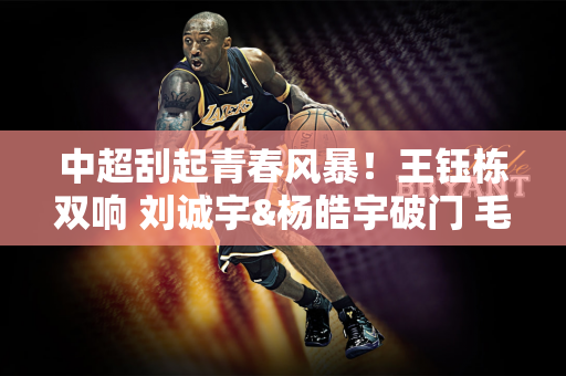 中超刮起青春风暴！王钰栋双响 刘诚宇&杨皓宇破门 毛伟杰处子球