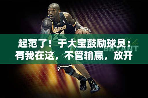 起范了！于大宝鼓励球员：有我在这，不管输赢，放开踢勇敢一点