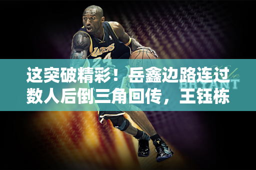 这突破精彩！岳鑫边路连过数人后倒三角回传，王钰栋右脚推射偏出