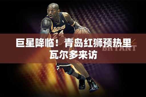 巨星降临！青岛红狮预热里瓦尔多来访
