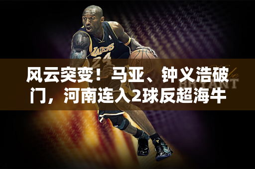 风云突变！马亚、钟义浩破门，河南连入2球反超海牛