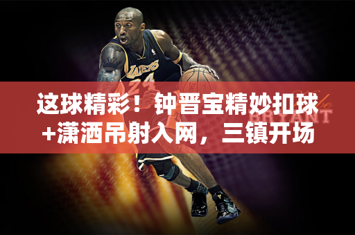 这球精彩！钟晋宝精妙扣球+潇洒吊射入网，三镇开场16分钟1-0陕西