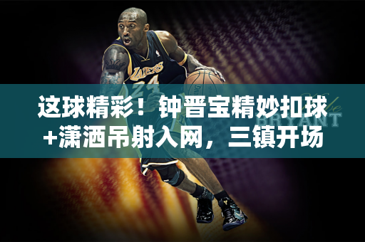 这球精彩！钟晋宝精妙扣球+潇洒吊射入网，三镇开场16分钟1-0陕西