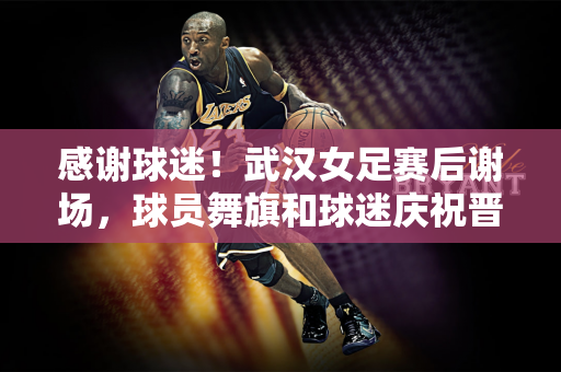 感谢球迷！武汉女足赛后谢场，球员舞旗和球迷庆祝晋级亚冠决赛